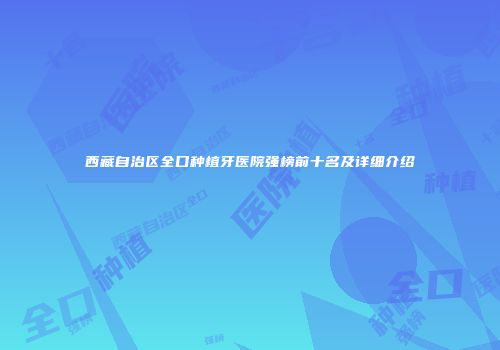西藏自治区全口种植牙医院强榜前十名及详细介绍
