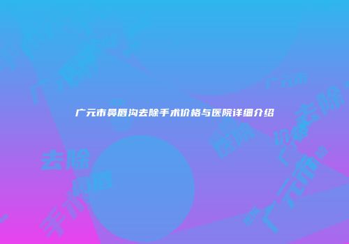 广元市鼻唇沟去除手术价格与医院详细介绍