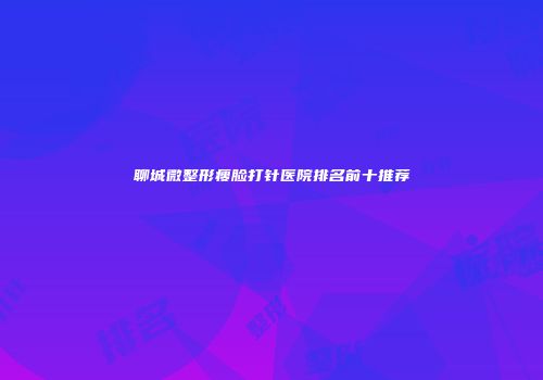 聊城微整形瘦脸打针医院排名前十推荐