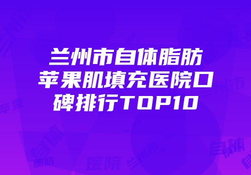 兰州市自体脂肪苹果肌填充医院口碑排行TOP10