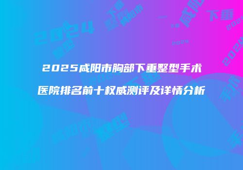 2025咸阳市胸部下垂整型手术医院排名前十权威测评及详情分析