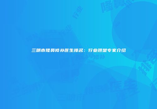 三明市隆鼻修补医生排名：行业翘楚专家介绍