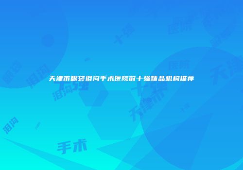 天津市眼袋泪沟手术医院前十强精品机构推荐