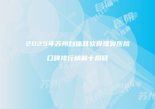 2025年苏州自体耳软骨隆鼻医院口碑排行榜前十揭晓