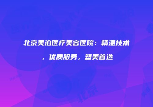 北京美泊医疗美容医院：精湛技术，优质服务，塑美首选