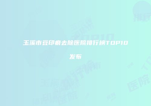 玉溪市豆印痕去除医院排行榜TOP10发布