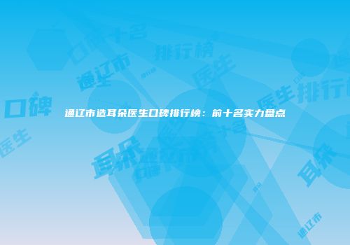 通辽市造耳朵医生口碑排行榜：前十名实力盘点