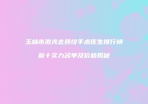 玉林市激光去颈纹手术医生排行榜前十实力名单及价格揭秘