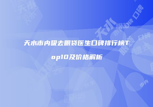天水市内吸去眼袋医生口碑排行榜Top10及价格解析