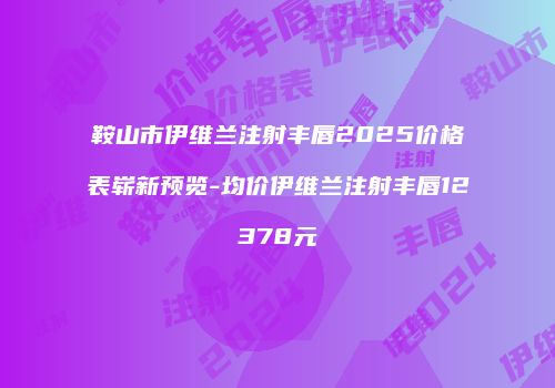 鞍山市伊维兰注射丰唇2025价格表崭新预览-均价伊维兰注射丰唇12378元