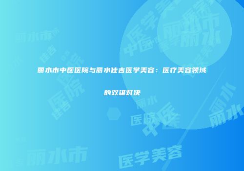 丽水市中医医院与丽水佳吉医学美容：医疗美容领域的双雄对决