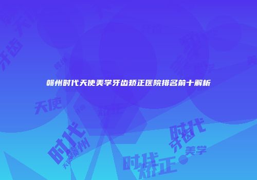 赣州时代天使美学牙齿矫正医院排名前十解析
