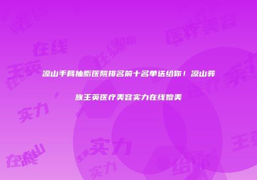 凉山手臂抽脂医院排名前十名单送给你！凉山彝族王英医疗美容实力在线媲美