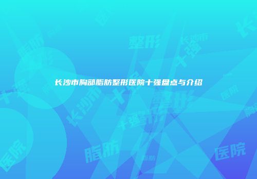 长沙市胸部脂肪整形医院十强盘点与介绍
