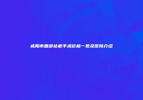 咸阳市面部祛疤手术价格一览及医院介绍