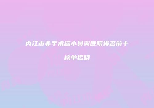 内江市非手术缩小鼻翼医院排名前十榜单揭晓
