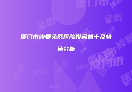 厦门市修复兔唇医院排名前十及特色分析