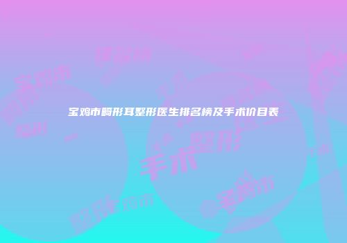 宝鸡市畸形耳整形医生排名榜及手术价目表