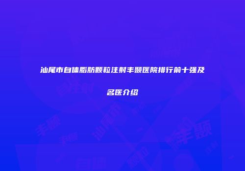 汕尾市自体脂肪颗粒注射丰颞医院排行前十强及名医介绍