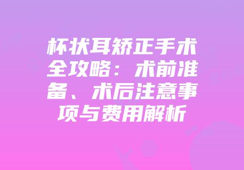 杯状耳矫正手术全攻略：术前准备、术后注意事项与费用解析