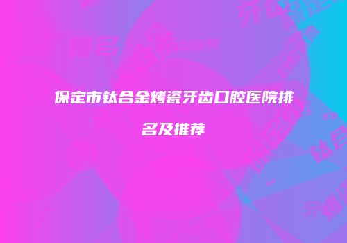 保定市钛合金烤瓷牙齿口腔医院排名及推荐