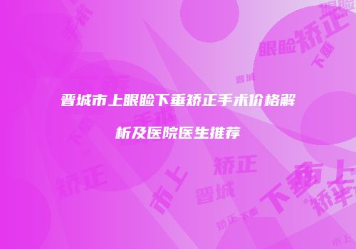 晋城市上眼睑下垂矫正手术价格解析及医院医生推荐