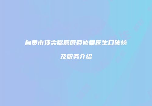 自贡市顶尖嘴唇唇裂修复医生口碑榜及服务介绍
