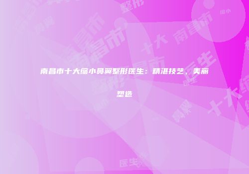 南昌市十大缩小鼻翼整形医生：精湛技艺，美丽塑造