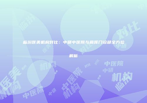 临汾医美机构对比：中研中医院与晨晖门诊部全方位解析