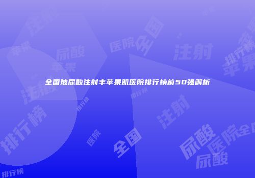 全国玻尿酸注射丰苹果肌医院排行榜前50强解析