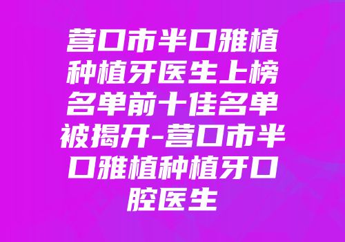 营口市半口雅植种植牙医生上榜名单前十佳名单被揭开-营口市半口雅植种植牙口腔医生