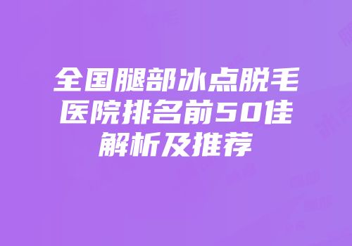 全国腿部冰点脱毛医院排名前50佳解析及推荐