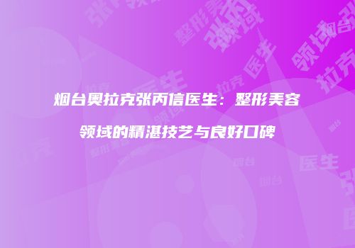 烟台奥拉克张丙信医生：整形美容领域的精湛技艺与良好口碑