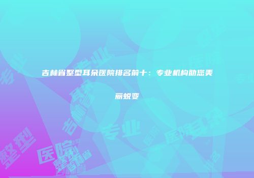 吉林省整型耳朵医院排名前十：专业机构助您美丽蜕变