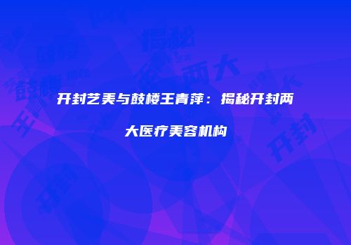 开封艺美与鼓楼王青萍：揭秘开封两大医疗美容机构