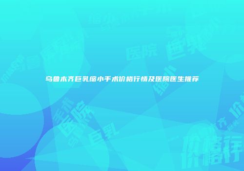 乌鲁木齐巨乳缩小手术价格行情及医院医生推荐