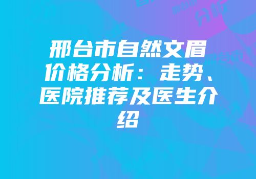 邢台市自然文眉价格分析：走势、医院推荐及医生介绍