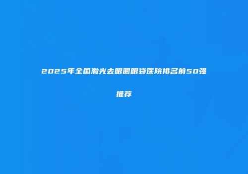 2025年全国激光去眼圈眼袋医院排名前50强推荐
