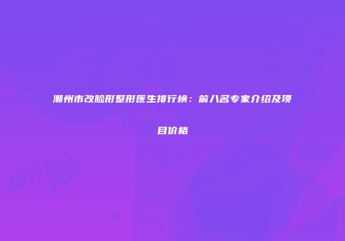潮州市改脸形整形医生排行榜：前八名专家介绍及项目价格