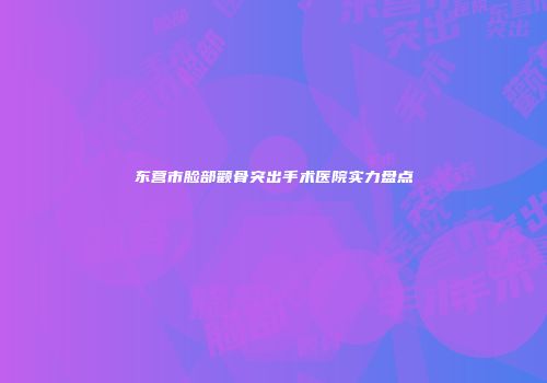 东营市脸部颧骨突出手术医院实力盘点