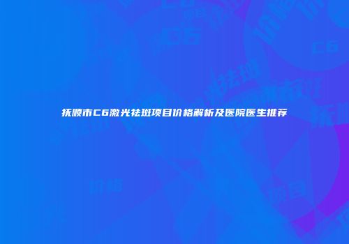 抚顺市C6激光祛斑项目价格解析及医院医生推荐