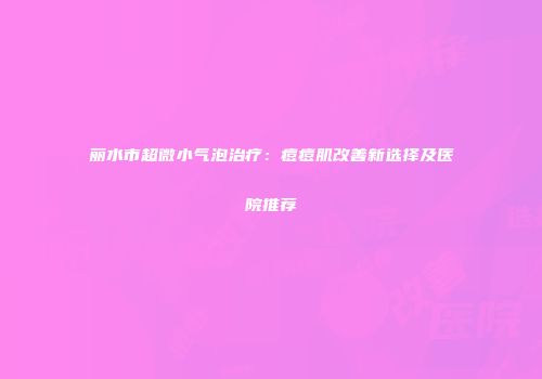 丽水市超微小气泡治疗：痘痘肌改善新选择及医院推荐