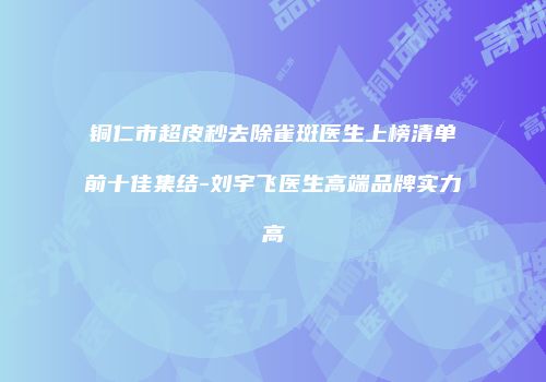 铜仁市超皮秒去除雀斑医生上榜清单前十佳集结-刘宇飞医生高端品牌实力高