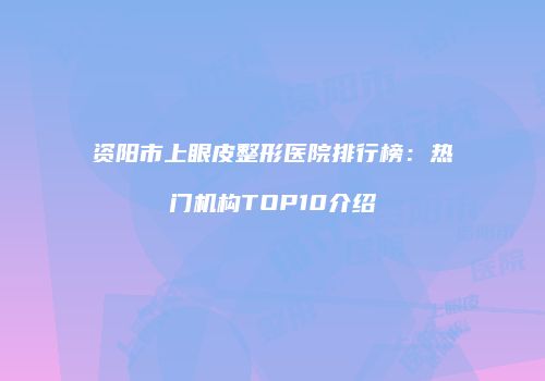 资阳市上眼皮整形医院排行榜：热门机构TOP10介绍