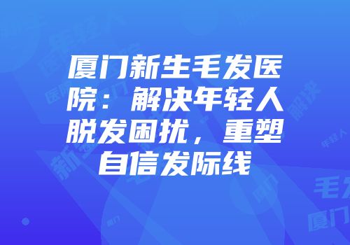 厦门新生毛发医院：解决年轻人脱发困扰，重塑自信发际线