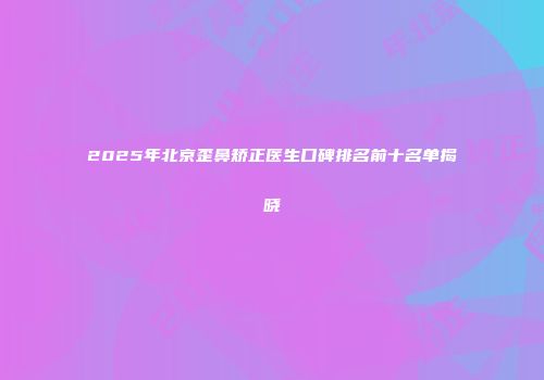 2025年北京歪鼻矫正医生口碑排名前十名单揭晓