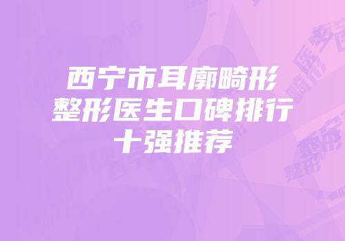 西宁市耳廓畸形整形医生口碑排行十强推荐