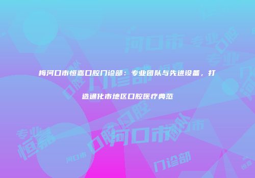 梅河口市恒嘉口腔门诊部：专业团队与先进设备，打造通化市地区口腔医疗典范