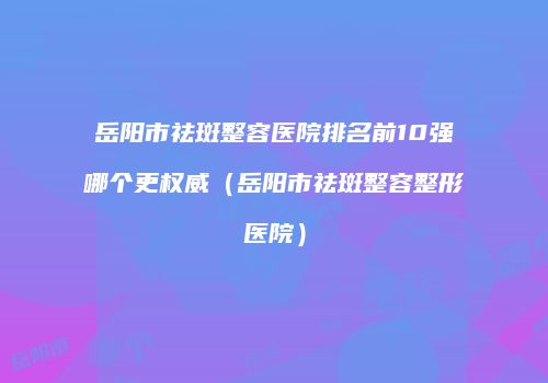 岳阳市祛斑整容医院排名前10强哪个更权威（岳阳市祛斑整容整形医院）