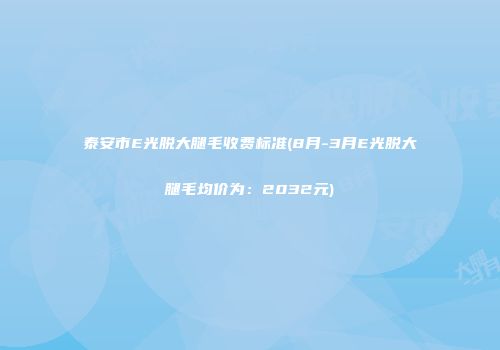 泰安市E光脱大腿毛收费标准(8月-3月E光脱大腿毛均价为：2032元)